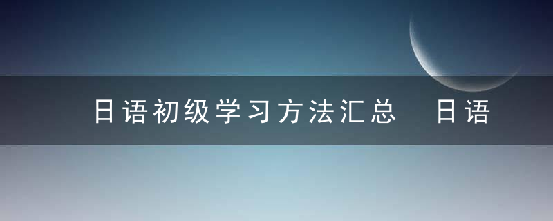 日语初级学习方法汇总 日语初级学习方法有哪些